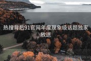 热搜背后91官网年度现象级话题独家放送