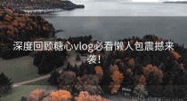 深度回顾糖心vlog必看懒人包震撼来袭！
