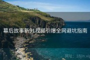 幕后故事新91视频引爆全网避坑指南