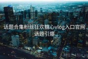 话题合集粉丝狂欢糖心vlog入口官网话题引爆