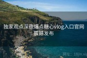 独家观点深夜爆点糖心vlog入口官网震撼发布