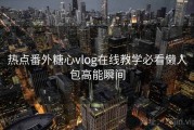 热点番外糖心vlog在线教学必看懒人包高能瞬间