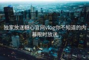 独家放送糖心官网vlog你不知道的内幕限时放送