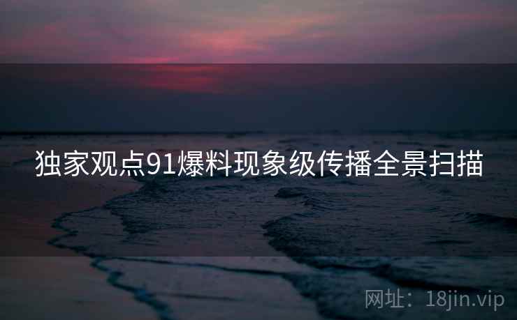 独家观点91爆料现象级传播全景扫描