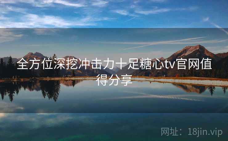 全方位深挖冲击力十足糖心tv官网值得分享