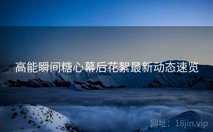 高能瞬间糖心幕后花絮最新动态速览