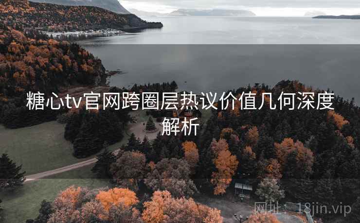 糖心tv官网跨圈层热议价值几何深度解析