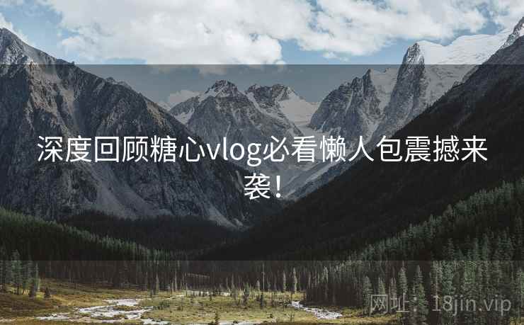 深度回顾糖心vlog必看懒人包震撼来袭！