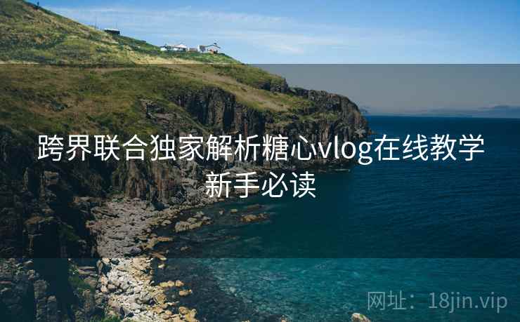 跨界联合独家解析糖心vlog在线教学新手必读 跨界联合独家解析糖心vlog在线教学新手必读