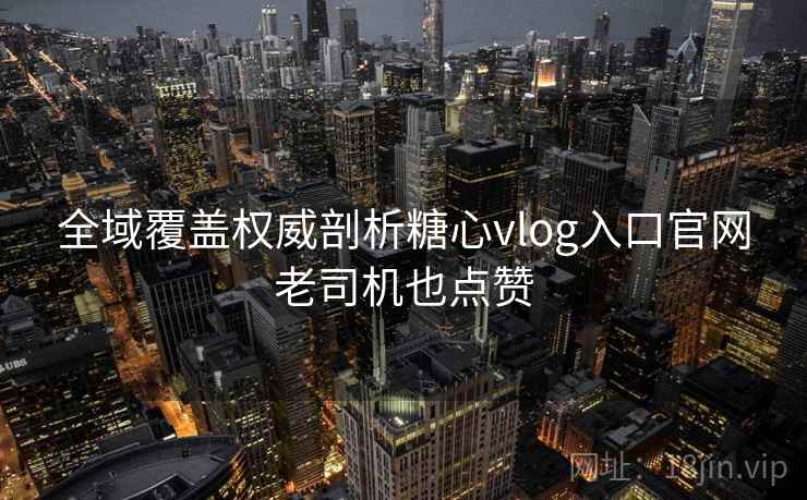 全域覆盖权威剖析糖心vlog入口官网老司机也点赞 全域覆盖权威剖析糖心vlog入口官网老司机也点赞