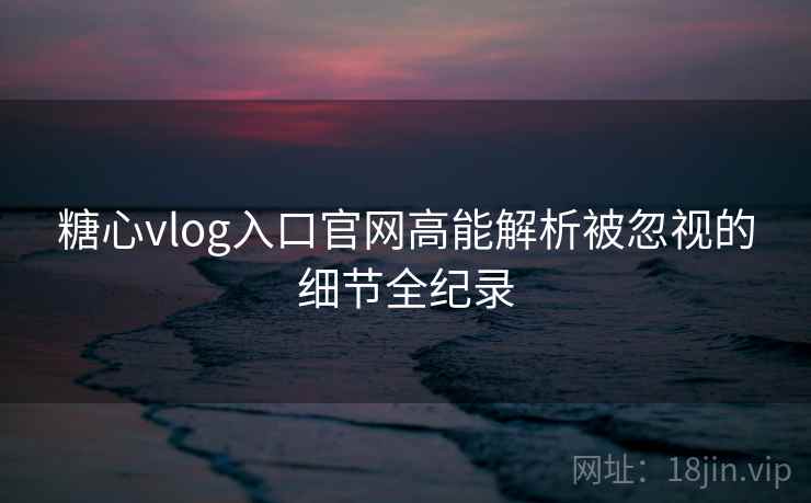 糖心vlog入口官网高能解析被忽视的细节全纪录 糖心vlog入口官网高能解析被忽视的细节全纪录
