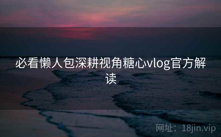 必看懒人包深耕视角糖心vlog官方解读