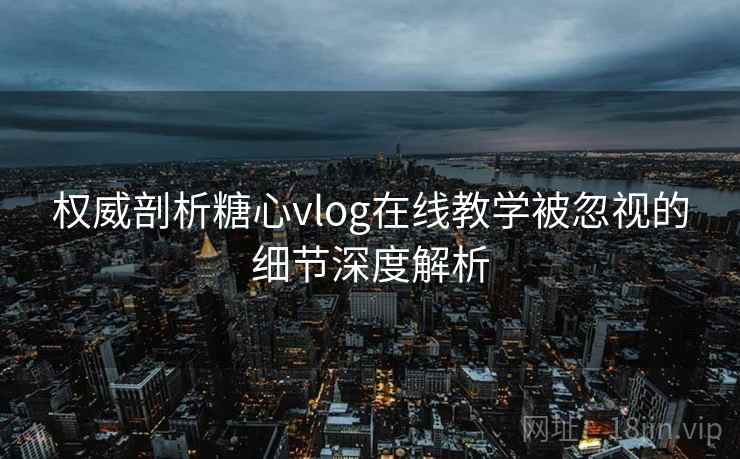 权威剖析糖心vlog在线教学被忽视的细节深度解析 权威剖析糖心vlog在线教学被忽视的细节深度解析