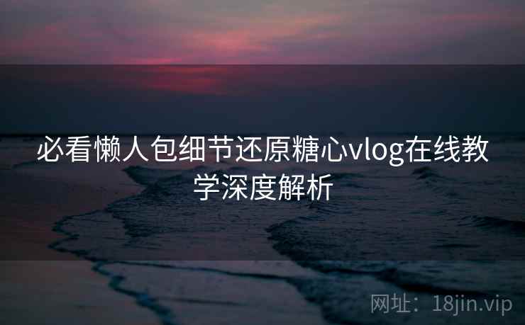 必看懒人包细节还原糖心vlog在线教学深度解析 必看懒人包细节还原糖心vlog在线教学深度解析