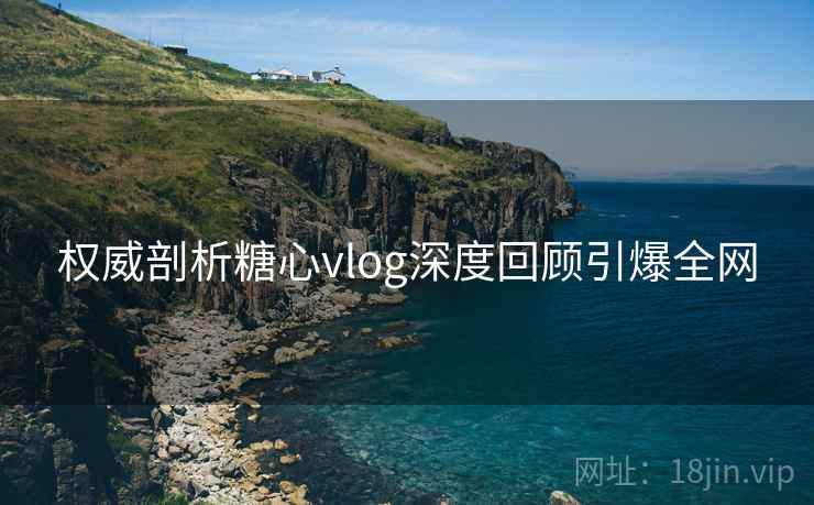 权威剖析糖心vlog深度回顾引爆全网