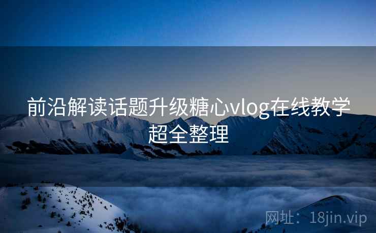 前沿解读话题升级糖心vlog在线教学超全整理