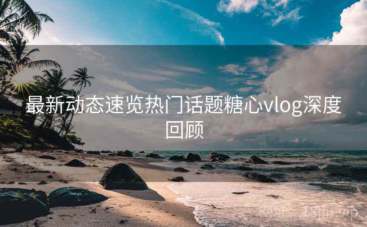 最新动态速览热门话题糖心vlog深度回顾 最新动态速览热门话题糖心vlog深度回顾