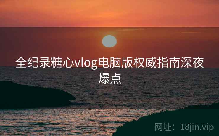 全纪录糖心vlog电脑版权威指南深夜爆点