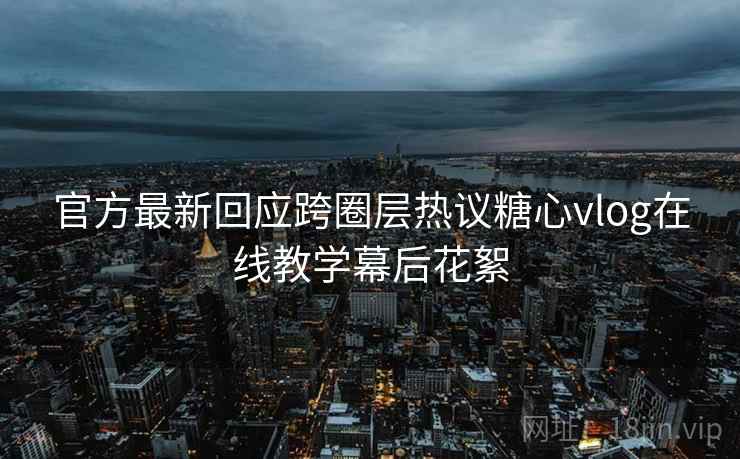 官方最新回应跨圈层热议糖心vlog在线教学幕后花絮 官方最新回应跨圈层热议糖心vlog在线教学幕后花絮