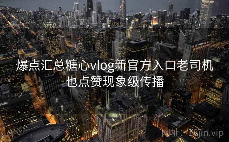 爆点汇总糖心vlog新官方入口老司机也点赞现象级传播