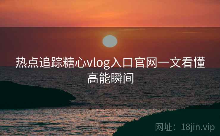 热点追踪糖心vlog入口官网一文看懂高能瞬间